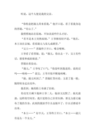 听说，这个人便是我的父亲。


  “你特意把凝儿带来看我，
             ”他开口道，看了看我身边
的晋凝，
   “有心了。
       ”
  我愣愣地站在原地，不知该说些什么才好。
  “若不是本王突然病倒，”王爷继续轻声道，“现在，
本王该在京城，看着凝儿与易儿成婚罢。
                 ”
  “父王……”晋凝终于开口，嗓音哽咽。
  王爷看了看晋凝，道：
           “凝儿，你出去一下，父王有些
话，想要和成姑娘说。”
  晋凝站着没动。
  “凝儿，”王爷叹了口气，“你没听到我说的、说的话
吗……咳咳……”说完，王爷开始不断地咳嗽。
  “凝、凝儿听到了。
          ”晋凝忙答应着，又看了我一眼，
随即转身走出房外。
  我看到，她的脸上布满了泪痕。
  待房里只剩下我和王爷二人，他却又沉默了。烛光盈
盈，这样的空间里，我只觉得自己非常压抑，那无力感又遍
布了我的全身，此刻的我似乎什么也做不了，什么话都说不
出来。
  “本王……”好半天，王爷终于开口，
                  “本王……就只
有这么一个女儿。”
 
