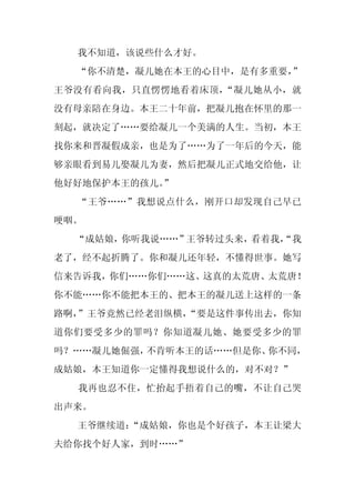 我不知道，该说些什么才好。
  “你不清楚，凝儿她在本王的心目中，是有多重要，
                        ”
王爷没有看向我，只直愣愣地看着床顶，“凝儿她从小，就
没有母亲陪在身边。本王二十年前，把凝儿抱在怀里的那一
刻起，就决定了……要给凝儿一个美满的人生。当初，本王
找你来和晋凝假成亲，也是为了……为了一年后的今天，能
够亲眼看到易儿娶凝儿为妻，然后把凝儿正式地交给他，让
他好好地保护本王的孩儿。
           ”
  “王爷……”我想说点什么，刚开口却发现自己早已
哽咽。
  “成姑娘，你听我说……”王爷转过头来，看着我，
                        “我
老了，经不起折腾了。你和凝儿还年轻，不懂得世事。她写
信来告诉我，你们……你们……这、这真的太荒唐、太荒唐！
你不能……你不能把本王的、把本王的凝儿送上这样的一条
路啊，”王爷竟然已经老泪纵横，
              “要是这件事传出去，你知
道你们要受多少的罪吗？你知道凝儿她、她要受多少的罪
吗？……凝儿她倔强，不肯听本王的话……但是你、你不同，
成姑娘，本王知道你一定懂得我想说什么的，对不对？”
  我再也忍不住，忙抬起手捂着自己的嘴，不让自己哭
出声来。
  王爷继续道：
       “成姑娘，你也是个好孩子，本王让梁大
夫给你找个好人家，到时……”
 