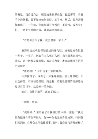 的窘迫，我背过身去，缓缓地来到书桌前。提起那笔，看着
手中的休书，我不知该如何是好。签了吧，然后，我和晋凝
便解脱了。一年前，你就知道有今天的，不是吗，成若兮？
但，一路上平静的心情，此刻却突然崩塌。


  “若是你丢下了我，我会恨你一辈子。
                  ”


  脑海里突然响起晋凝说过的这句话。她说过她会恨我
一辈子。一辈子，到底有多久呢？久到，我不敢去面对吗。
其实，这一切都是我的错，都是因为我，才会造成现在这样
的局面吧。
  “成姑娘？”身后传来王爷的喊声。
  不要犹豫了，成若兮。如果她要恨，就让她恨吧。作
出选择的，不应该是晋凝，而是我。若要让晋凝清清静静地
过以后的日子，这是唯一的办法。
  然后，我终于把笔，落在了纸上。


  一切都，结束。


  “成姑娘，”王爷看了看我签好的休书，说道，“我还
没有把这件事告诉凝儿。你……你也先别告诉她罢。待到我
们回到京，自然会立即安排婚事，到时，我会再与晋凝解释。”
 