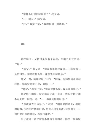 “您什么时候回去医馆？”我又问。
  “……明天。
       ”师父道。
  “好，
    ”我笑了笑，
         “我跟你们一起离开。”




  118




  师父听了，又转过头来看了看我，半晌之后才答道：
“好。”
  “师父，”我又道，“您说有事要找我谈……其实那只
是借口罢，如果没什么事，我想先回房休息。”
  师父一愣，随即又叹了口气：
              “阿成，为师知道让你这
样做，你肯定会很不舍，但你……”
  “师父，
     ”我笑了笑，
          “您在说什么呢，我是真的累了。”
  师父停下脚步，定定地看了我一会儿，然后才指了指
不远处的一间房，道：“……那就是你的卧房。”
  “那我就先去休息了，”我道，“刚刚来的路上，我吃
得好饱。所以用晚膳的时候，您也不用来叫我，待到明天……
你们要启程的时候，再来找我吧。”
  听了我这一番平常得不能再平常的话，师父一脸狐疑
 