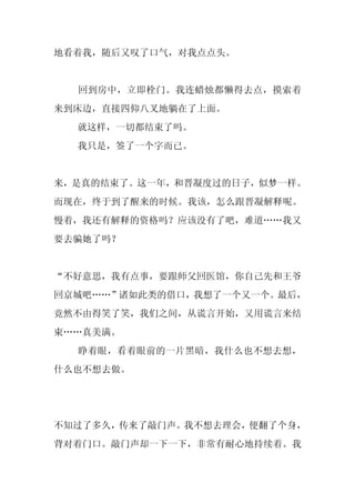 地看着我，随后又叹了口气，对我点点头。


  回到房中，立即栓门。我连蜡烛都懒得去点，摸索着
来到床边，直接四仰八叉地躺在了上面。
  就这样，一切都结束了吗。
  我只是，签了一个字而已。


来，是真的结束了。这一年，和晋凝度过的日子，似梦一样。
而现在，终于到了醒来的时候。我该，怎么跟晋凝解释呢。
慢着，我还有解释的资格吗？应该没有了吧，难道……我又
要去骗她了吗？


“不好意思，我有点事，要跟师父回医馆，你自己先和王爷
回京城吧……”诸如此类的借口，我想了一个又一个。最后，
竟然不由得笑了笑，我们之间，从谎言开始，又用谎言来结
束……真美满。
  睁着眼，看着眼前的一片黑暗，我什么也不想去想，
什么也不想去做。




不知过了多久，传来了敲门声。我不想去理会，便翻了个身，
背对着门口。敲门声却一下一下，非常有耐心地持续着。我
 