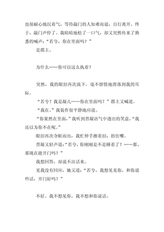 也很耐心地沉着气，等待敲门的人知难而退，自行离开。终
于，敲门声停了。我暗暗地松了一口气，却又突然传来了熟
悉的喊声：
    “若兮，你在里面吗？”
     是郡主。


     为什么……你可以这么执着？


     突然，我的眼泪再次流下，毫不留情地滑落到我的耳
际。
     “若兮？我是凝儿……你在里面吗？”郡主又喊道。
     “我在。
        ”我装作很平静地应道。
     “你果然在里面，”我听到晋凝语气中透出的笑意，
                           “我
还以为你不在呢。”
     眼泪再次夺眶而出，我忙伸手擦着泪，捂住嘴。
     晋凝又轻声道：
           “若兮，你刚刚是不是睡着了？……那、
那现在能开门吗？”
     我想回答，却说不出话来。
     见我没有回应，她又道：
               “若兮，我想见见你，和你说
些话，开门好吗？”


     不好。我不想见你。我不想和你说话。
 