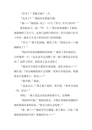 “若兮？”晋凝又喊了一声。
  “怎么了？”我依旧在假装平静。
  “我……”她说着，叹了一口气，
                “若兮，开开门好吗？”
  我坐起身子，道：
         “等一下。”然后拼命地擦干了眼泪，
深深地吸了几口气，走到门边把门拴拉开，但只是把门打开
了些许，露出半个身子看着站在门外的晋凝。
  “若兮，”郡主看到我，她笑了笑，“你没点灯……刚
刚睡着了？”
  “现在应该是用晚膳的时间吧，
               ”我看了看外面的天，
已经漆黑一片，“怎么还不去用膳？你一路上都没怎么吃东
西。
 ”这样子的话，你的身子怎么受得了。
  “我见若兮你好久都没有来找我，就有点担心……”
她忙道，“而且刚刚到客厅去用膳，看到只有你没来，就想
你是不是睡着了，所以……”
  “我不饿。”我说。
  “这怎么行，”郡主皱了皱眉，柔声道，“你多少也吃
一些，好么？”
  明明，一路上没怎么吃东西的那个人，是你啊。
  “我真的不饿，
        ”我别过脸去，不想让晋凝看到我眼中
就快要涌出来的泪水，“你自己快点去吃吧。
                   ”
  “那、那……”她似乎有点尴尬，想了想后，又说，
                        “那
我给你端来好不好？你想吃什么……”
 