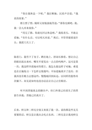 “你让我休息一下吧，”我打断她，沉着声音道，“我
真的很累。
    ”
  郡主愣了愣，随即又很勉强地笑道：
                 “那你先睡吧，我、
我一会儿再来找你。
        ”
  “用完了膳，你就先回去休息吧，
                ”我低着头，不敢去
看她，
  “有什么话，可以明天再说。”然后，不管晋凝要说什
么，我把门关上了。




隔着门，我弯下了身子，蹲在地上。拼命压抑着，想让自己
的眼泪流出来时，嘴里不要发出一点点的呜咽声。这可是第
一次，我这样冷漠地对待郡主。我怎么能这样子对她，难道
是在让她练习一下怎样去恨我吗。不知道她离开了没有，但
我再没有精力去想这些，慢慢地回到床边，以同样的姿势再
次躺下，却无论如何也没办法法让自己止住眼泪。


  听不到晋凝离去的脚步声，但门外那已经消失了的黑
影告诉我，晋凝已经离开了。




后来，师父和二师兄分别又来找了我一次。说的都是些无关
要紧的话，师父是让我出去吃点东西，二师兄是让我劝师父
 