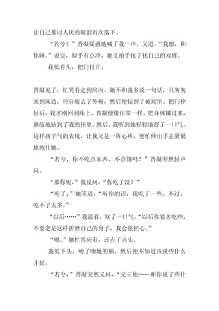 让自己那讨人厌的眼泪再次落下。
     “若兮？”晋凝疑惑地喊了我一声，又道，
                       “我想，和
你睡。”说完，似乎有点冷，她又抬手抚了抚自己的双臂。
     我低着头，把门打开。


晋凝见了，忙笑着走到房内。她不和我多说一句话，只匆匆
来到床边，径自脱去了外袍，然后便钻到了被窝里。把门栓
好后，我才刚回到床上，晋凝便像往常一样，把身体挪过来，
熟练地钻到了我的怀里。然后，我听到她轻轻地舒了一口气。
这样孩子气的表现，让我又是一阵心疼，便忙伸出手去紧紧
地抱住她。
     “若兮，你不吃点东西，不会饿吗？”晋凝突然轻声
问。
     “那你呢，”我反问，
              “你吃了没？”
     “吃了，”她笑道，“听你的话，我吃了一些。不过，
吃不了太多。”
     “以后……”我说着，叹了一口气，
                    “以后你要多吃些，
不要老是这样折磨自己的身子，我会很担心。”
     “嗯。
       ”她忙答应着，还点了点头。
     我低下头，吻了吻她的额，然后便不知道该说些什么
才好。
     “若兮，”晋凝突然又问，“父王他……和你说了些什
 