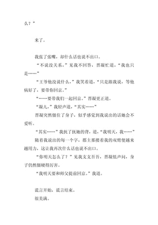 么？”


  来了。


  我张了张嘴，却什么话也说不出口。
  “不说没关系，”见我不回答，晋凝忙道，“我也只
是……”
  “王爷他没说什么，”我笑着道，“只是跟我说，等他
病好了，要带你回京。”
  “……要带我们一起回京。
             ”晋凝更正道。
  “凝儿，
     ”我轻声道，
          “其实……”
  晋凝突然僵住了身子，似乎感觉到我说出的话她会不
爱听。
  “其实……”我抚了抚她的背，道，
                 “我明天，我……”
  随着我说出的每一个字，郡主那搂着我的双臂便越来
越用力，这让我再次什么话也说不出口。
  “你明天怎么了？”见我支支吾吾，晋凝低声问，身
子仍然僵硬得厉害。
  “我明天要和师父提前回京。”我道。


  谎言开始，谎言结束。
  很美满。
 