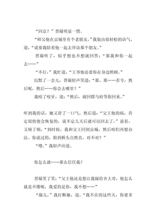 “回京？”晋凝明显一愣。
  “师父他在京城里有个老朋友， 我装出很轻松的语气，
               ”
道，
 “说要我陪着他一起去拜访那个朋友。
                 ”
  晋凝听了，似乎想也不想就回答：“那我和你一起
去……”
  “不行，
     ”我忙道，
         “王爷他还要你在身边照顾。
                     ”
  沉默了一会儿，晋凝轻声笑道：
               “那、那……若兮，然
后呢，然后……你会去哪里？”
  我咬了咬牙，道：“然后，就回郡马府等你回来。
                       ”


听到我的话，她又舒了一口气，然后道：“父王他的病，肯
定很快便会恢复的，说不定几天后就可以回去了，”说着，
又顿了顿，“到时候，我和父王回到京城，然后咱们再想办
法。你说过的，船到桥头自然直，对不对？”
  “嗯。
    ”我轻声应道。


  你怎么就……那么信任我？


  晋凝笑了笑：
       “父王他还是想让我嫁给齐大哥，他怎么
就是不懂呢，我爱的是你，我不想……”
  “凝儿，”我打断她，道，“我不在的这些天，你要多
 