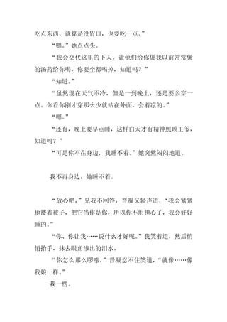 吃点东西，就算是没胃口，也要吃一点。
                 ”
  “嗯。
    ”她点点头。
  “我会交代这里的下人，让他们给你煲我以前常常煲
的汤药给你喝，你要全都喝掉，知道吗？”
  “知道。
     ”
  “虽然现在天气不冷，但是一到晚上，还是要多穿一
点。你看你刚才穿那么少就站在外面，会着凉的。”
  “嗯。
    ”
  “还有，晚上要早点睡，这样白天才有精神照顾王爷，
知道吗？”
  “可是你不在身边，我睡不着。
               ”她突然闷闷地道。


  我不再身边，她睡不着。


  “放心吧，”见我不回答，晋凝又轻声道，“我会紧紧
地搂着被子，把它当作是你，所以你不用担心了，我会好好
睡的。”
  “你、你让我……说什么才好呢。
                ”我笑着道，然后悄
悄抬手，抹去眼角渗出的泪水。
  “你怎么那么啰嗦，”晋凝忍不住笑道，“就像……像
我娘一样。
    ”
  我一愣。
 