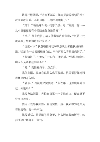 她又开玩笑道：
        “大家不都说，娘亲是最爱唠叨的吗？
我刚好没有娘，不如这样……你当我娘好了。”
  “对了，
     ”听她这么说，我想了想，问，
                  “凝儿，你……
从小就很想要有个娘陪在你身边的吧？”
  “嗯，”郡主应道，却又笑着低声对我说，“可是……
现在我只想要你陪在我身边。”
  “反正……”我忽略掉她这句故意说出来撒我娇的话，
道，
 “反正你一定要照顾好自己，不许再那么容易就病倒了。”
  “我知道了，
       ”她叹了一口气，柔声道，
                  “你快点睡吧，
明天不是还要赶回京么？”
  “嗯。
    ”我僵着身子，点点头。
  我闭上眼，逼迫自己什么也不要想，只需要好好地拥
着怀里的人入睡。
  “若兮，”晋凝却又突然道，“你在路上也要照顾好自
己，知道吗？”
  我没办法回答，害怕自己第一个字说出口，便会忍不
住哭出声来。
  然而还没等我回答，唇边突然一热。我立即知道那是
晋凝的吻，便一动不动。
  她没说话，只是缩了缩身子，把头埋在我的怀里，然
后又轻轻地舒了一口气。
 
