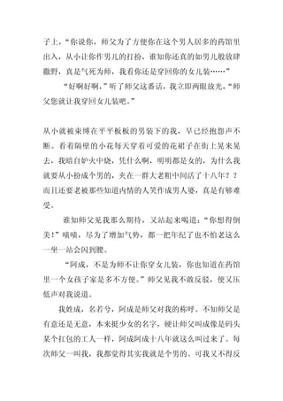 子上，“你说你，师父为了方便你在这个男人居多的药馆里
出入，从小让你作男儿的打扮，谁知你还真的如男儿般放肆
撒野，真是气死为师，我看你还是穿回你的女儿装……”
     “好啊好啊，
          ”听了师父这番话，我立即两眼放光，
                          “师
父您就让我穿回女儿装吧。
           ”


从小就被束缚在平平板板的男装下的我，早已经抱怨声不
断。看着隔壁的小花每天穿着可爱的花裙子在街上晃来晃
去，我暗自妒火中烧，凭什么啊，明明都是女的，为什么我
就要从小扮成个男的，夹在一群大老粗中间活了十八年？？
而且还要老被那些知道内情的人笑作成男人婆，真是有够难
受。
     谁知师父见我那么期待，又站起来喝道：“你想得倒
美！”啧啧，尽为了增加气势，都一把年纪了也不怕老这么
一坐一站会闪到腰。
     “阿成，不是为师不让你穿女儿装，你也知道在药馆
里一个女孩子家是多不方便。”师父见我不敢反驳，便又压
低声对我说道。
 我姓成，名若兮，阿成是师父对我的称呼。不知师父是
有意还是无意，本来挺少女的名字，硬让师父叫成像是码头
某个扛包的工人一样，阿成阿成十八年就这么叫过来了。每
次师父一叫我，我都觉得其实我就是个男的。可我又不得反
 