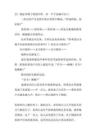 音！我扯着嗓子想要回答，却一个字也喊不出口。
  二师兄的声音竟然开始在黑暗中飘荡：
                  “阿成师妹，你
好烦！”
  你好烦……你好烦……你好烦……重复无数遍的数落
话语一遍遍敲击着我的心。
  还未等我反应过来，大师兄也来凑热闹：
                   “你难道以为
我不知道你偷馒头吃的事吗？！真是无可救药！”
                    ！
  无可救药……无可救药……无可救药……
  我绝对是撞鬼了。
  就在我就快被这些难听的责骂逼得要窒息的时候，突
然一把很轻柔的声音传入我的耳朵：
               “若兮……醒醒！若兮！
你醒醒！
   ”
  绝对的阳光般的安抚。
  “若兮！醒醒！
        ”
  我感觉到自己的身体开始暖和起来，周围也由黑漆漆
变成了灰蒙蒙……不一会儿，就变成了白茫茫……那轻柔的
声音越来越大声，然后……然后我睁开了眼睛。


觉察到自己躺在床上，我扭过头，却发现自己几乎连扭头的
力气都没有了，看到右边有个很熟悉的脸孔看着我，我和她
对视着，过了一会儿，这人高兴地笑了出来，对于刚刚从黑
洞洞中回来的我来说，这笑容真是比向日葵还要灿烂。
 