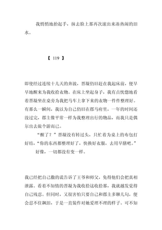 我悄悄地抬起手，抹去脸上那再次滚出来凑热闹的泪
水。




       【 119 】




即使经过连续十几天的奔波，晋凝仍旧赶在我起床前，便早
早地醒来为我收拾衣物。在床上坐起身子，我有点恍惚地看
着晋凝坐在桌旁为我把马车上拿下来的衣物一件件整理好。
有那么一瞬间，我以为自己仍旧在郡马府里，一年的时间还
没过完，郡主像平常一样为我整理出行的物品，而我只是偶
尔出去旅个游而已。
     “醒了？”晋凝没有转过头，只忙着为桌上的布包打
好结，“你的东西都整理好了，快换好衣服，去用早膳吧。”
     好像，一切都没有变一样。




我已经把自己撒的谎告诉了王爷和师父，免得他们会把真相
泄露。看着不知情的晋凝为我收拾这收拾那，我就越发觉得
自己残忍。但同时，又很害怕只要自己和郡主多聊几句，便
会忍不住飙泪，于是一直装作对她爱理不理的样子。可不知
 