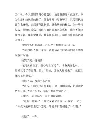 为什么，今天晋凝的耐心特别好，她见我态度如此反常，不
怎么想和她说话的样子，便也不开口逗我聊天，只是固执地
跟在我身旁，走到哪便跟到哪。就像软软的枕头，你一拳打
过去，她没有受伤，反而用她的温柔来包裹你，让你不知该
如何是好。我甚至怀疑，其实她知道的，知道我将要永远离
开她了。
  直到准备启程离开，我也没有和她多说几句话。
  “回去吧。”临上车前，我对站在门口送我们离开的晋
凝敷衍地道。
  她笑了笑，没说话。
  待到我咬着牙，狠心地上了马车，准备离开之时，二
师兄又看了看窗外，道：“师妹，其他人都回去了，就郡主
还站在那里呢。
      ”
  我低下头，故意不去理会。
  “阿成，
     ”师父坐在最里面，他一直闭着眼，此刻却突
然开口道，
    “你下车去，和郡主她道个别吧。
                  ”
  我抬头，看向师父，他仍旧闭着眼。
  “是啊，师妹，
        ”二师兄又看了看窗外，叹了一口气，
“你就下去和郡主道个别吧，毕竟你们都相处了一年啊。
                        ”


  相处了，一年。
 