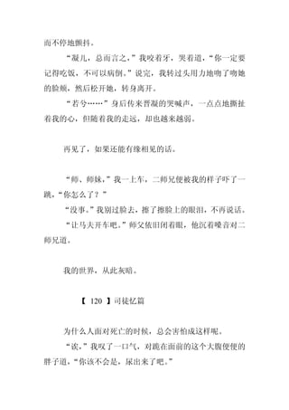 而不停地颤抖。
  “凝儿，总而言之，”我咬着牙，哭着道，“你一定要
记得吃饭，不可以病倒。”说完，我转过头用力地吻了吻她
的脸颊，然后松开她，转身离开。
  “若兮……”身后传来晋凝的哭喊声，一点点地撕扯
着我的心，但随着我的走远，却也越来越弱。


  再见了，如果还能有缘相见的话。


  “师、师妹，
       ”我一上车，二师兄便被我的样子吓了一
跳，
 “你怎么了？”
  “没事。
     ”我别过脸去，擦了擦脸上的眼泪，不再说话。
  “让马夫开车吧。”师父依旧闭着眼，他沉着嗓音对二
师兄道。


  我的世界，从此灰暗。


       【 120 】司徒忆篇


  为什么人面对死亡的时候，总会害怕成这样呢。
  “诶，
    ”我叹了一口气，对跪在面前的这个大腹便便的
胖子道，
   “你该不会是，尿出来了吧。
               ”
 