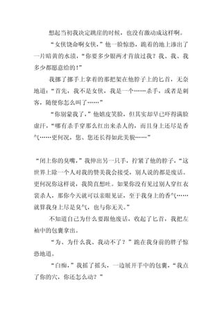 想起当初我决定跳崖的时候，也没有激动成这样啊。
  “女侠饶命啊女侠，
          ”他一脸惊恐，跪着的地上渗出了
一片暗黄的水渍，“你要多少银两才肯放过我？我、我、我
多少都愿意给的！”
  我挪了挪手上拿着的那把架在他脖子上的匕首，无奈
地道：“首先，我不是女侠，我是一个……杀手，或者是刺
客，随便你怎么叫了……”
  “你别蒙我了，
        ”他嬉皮笑脸，但其实却早已吓得满脸
虚汗，“哪有杀手穿那么红出来杀人的，而且身上还尽是香
气……更何况，您、您还长得如此美貌……”


“闭上你的臭嘴，”我伸出另一只手，拧紧了他的脖子，
                        “这
世界上除一个人对我的赞美我会接受，别人说的都是废话。
更何况你这样说，我简直想吐。如果你没有见过别人穿红衣
裳杀人，那你今天就可以亲眼见证，至于我身上的香气……
就算我身上尽是臭气，也与你无关。
               ”
  不知道自己为什么要跟他废话，收起了匕首，我把左
袖中的包囊拿出。
  “为、为什么我、我动不了？”跪在我身前的胖子惊
恐地道。
  “白痴，”我摇了摇头，一边展开手中的包囊，“我点
了你的穴，你还怎么动？”
 