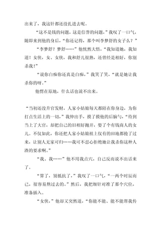 出来了，我这针都还没扎进去呢。
     “这不是钱的问题，这是信誉的问题，
                     ”我叹了一口气，
随即来到他的身后，
        “你还记得，那个叫李梦舒的女子么？”
     “李梦舒？梦舒……”他恍然大悟，
                    “我知道她，我知
道！女侠，女、女侠，我和舒儿很熟，还曾经是相好，你别
杀我！”
     “说你白痴你还真是白痴，”我笑了笑，“就是她让我
杀你的呀。
    ”
     他愣在原地，什么话也说不出来。


“当初还没升官发财，人家小姑娘每天都陪在你身边，为你
打点生活上的一切，
        ”我伸出手，摸了摸他的后脑勺，
                      “待到
当上了大官，却把自己的旧相好抛开，娶了个有钱商人的女
儿。不仅如此，你还把人家小姑娘祖上仅有的田地都抢了过
来，让别人无家可归……我可不忍心拒绝她让我杀你这种人
渣的要求啊。”
     “我、我……”他不用我点穴，自己反而说不出话来
了。
     “算了，别抵抗了，”我叹了一口气，“一两个时辰而
已，很容易熬过去的。”然后，我把细针对准了那个穴位，
准备插入。
     “女侠，”他却又突然道，“你能不能、能不能帮我传
 
