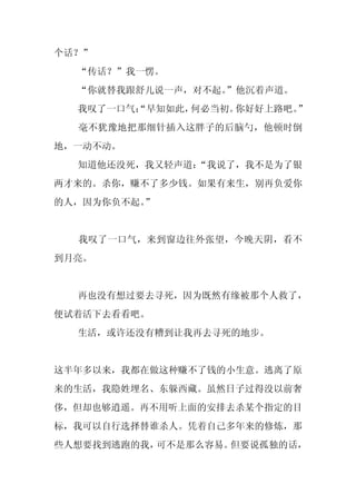 个话？”
  “传话？”我一愣。
  “你就替我跟舒儿说一声，对不起。
                 ”他沉着声道。
  我叹了一口气：
        “早知如此，何必当初。你好好上路吧。”
  毫不犹豫地把那细针插入这胖子的后脑勺，他顿时倒
地，一动不动。
  知道他还没死，我又轻声道：
              “我说了，我不是为了银
两才来的。杀你，赚不了多少钱。如果有来生，别再负爱你
的人，因为你负不起。”


  我叹了一口气，来到窗边往外张望，今晚天阴，看不
到月亮。


  再也没有想过要去寻死，因为既然有缘被那个人救了，
便试着活下去看看吧。
  生活，或许还没有糟到让我再去寻死的地步。


这半年多以来，我都在做这种赚不了钱的小生意。逃离了原
来的生活，我隐姓埋名、东躲西藏。虽然日子过得没以前奢
侈，但却也够逍遥。再不用听上面的安排去杀某个指定的目
标，我可以自行选择替谁杀人。凭着自己多年来的修炼，那
些人想要找到逃跑的我，可不是那么容易。但要说孤独的话，
 