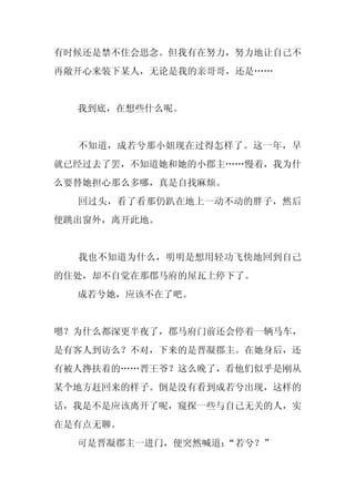 有时候还是禁不住会思念。但我有在努力，努力地让自己不
再敞开心来装下某人，无论是我的亲哥哥，还是……


  我到底，在想些什么呢。


  不知道，成若兮那小妞现在过得怎样了。这一年，早
就已经过去了罢，不知道她和她的小郡主……慢着，我为什
么要替她担心那么多哪，真是自找麻烦。
  回过头，看了看那仍趴在地上一动不动的胖子，然后
便跳出窗外，离开此地。


  我也不知道为什么，明明是想用轻功飞快地回到自己
的住处，却不自觉在那郡马府的屋瓦上停下了。
  成若兮她，应该不在了吧。


嗯？为什么都深更半夜了，郡马府门前还会停着一辆马车，
是有客人到访么？不对，下来的是晋凝郡主。在她身后，还
有被人搀扶着的……晋王爷？这么晚了，看他们似乎是刚从
某个地方赶回来的样子。倒是没有看到成若兮出现，这样的
话，我是不是应该离开了呢，窥探一些与自己无关的人，实
在是有点无聊。
  可是晋凝郡主一进门，便突然喊道：
                 “若兮？”
 