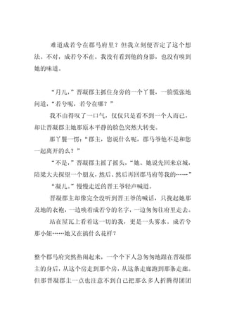 难道成若兮在郡马府里？但我立刻便否定了这个想
法。不对，成若兮不在。我没有看到他的身影，也没有嗅到
她的味道。


  “月儿，”晋凝郡主抓住身旁的一个丫鬟，一脸慌张地
问道，“若兮呢，若兮在哪？”
  我不由得叹了一口气，仅仅只是看不到一个人而已，
却让晋凝郡主她那原本平静的脸色突然大转变。
  那丫鬟一愣：
       “郡主，您说什么呢，郡马爷他不是和您
一起离开的么？”
  “不是，
     ”晋凝郡主摇了摇头，
              “她、她说先回来京城，
陪梁大夫探望一个朋友，然后、然后再回郡马府等我的……”
  “凝儿。
     ”慢慢走近的晋王爷轻声喊道。
  晋凝郡主却像完全没听到晋王爷的喊话，只挽起她那
及地的衣袍，一边唤着成若兮的名字，一边匆匆往府里走去。
  站在屋瓦上看着这一切的我，更是一头雾水。成若兮
那小妞……她又在搞什么花样？


整个郡马府突然热闹起来，一个个下人急匆匆地跟在晋凝郡
主的身后，从这个房走到那个房，从这条走廊跑到那条走廊。
但那晋凝郡主一点也注意不到自己把那么多人折腾得团团
 