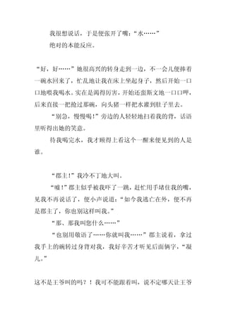 我很想说话，于是便张开了嘴：
                  “水……”
     绝对的本能反应。


“好，好……”她很高兴的转身走到一边，不一会儿便捧着
一碗水回来了，忙乱地让我在床上坐起身子，然后开始一口
口地喂我喝水。实在是渴得厉害，开始还蛮斯文地一口口呷，
后来直接一把抢过那碗，向头猪一样把水灌到肚子里去。
     “别急，慢慢喝！
            ”旁边的人轻轻地扫着我的背，话语
里听得出她的笑意。
     待我喝完水，我才顾得上看这个一醒来便见到的人是
谁。


     “郡主！
        ”我冷不丁地大叫。
     “嘘！
       ”郡主似乎被我吓了一跳，赶忙用手堵住我的嘴，
见我不再说话了，便小声说道：“如今我逃亡在外，便不再
是郡主了，你也别这样叫我。”
     “那、那我叫您什么……”
     “也别用敬语了……你就叫我……”郡主说着，拿过
我手上的碗转过身背对我，我好辛苦才听见后面俩字，“凝
儿。
 ”


这不是王爷叫的吗？！我可不能跟着叫，说不定哪天让王爷
 