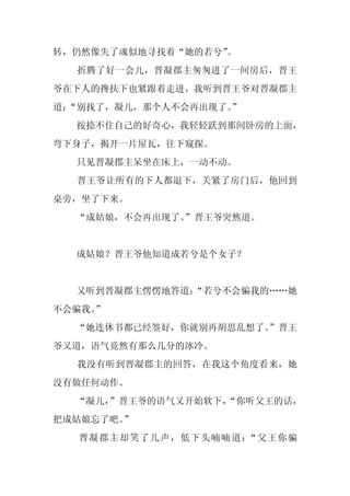 转，仍然像失了魂似地寻找着“她的若兮”
                  。
  折腾了好一会儿，晋凝郡主匆匆进了一间房后，晋王
爷在下人的搀扶下也紧跟着走进，我听到晋王爷对晋凝郡主
道：
 “别找了，凝儿，那个人不会再出现了。
                  ”
  按捺不住自己的好奇心，我轻轻跃到那间卧房的上面，
弯下身子，揭开一片屋瓦，往下窥探。
  只见晋凝郡主呆坐在床上，一动不动。
  晋王爷让所有的下人都退下，关紧了房门后，他回到
桌旁，坐了下来。
  “成姑娘，不会再出现了。
             ”晋王爷突然道。


  成姑娘？晋王爷他知道成若兮是个女子？


  又听到晋凝郡主愣愣地答道：
              “若兮不会骗我的……她
不会骗我。
    ”
  “她连休书都已经签好，你就别再胡思乱想了。
                      ”晋王
爷又道，语气竟然有那么几分的冰冷。
  我没有听到晋凝郡主的回答，在我这个角度看来，她
没有做任何动作。
  “凝儿，”晋王爷的语气又开始软下，
                  “你听父王的话，
把成姑娘忘了吧。”
  晋凝郡主却笑了几声，低下头喃喃道：“父王你骗
 