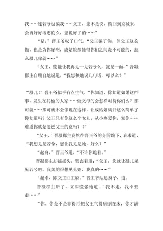 我……连若兮也骗我……父王，您不是说，待回到京城来，
会再好好考虑的么，您说好了的……”
  “是，”晋王爷叹了口气，“父王骗了你，但父王这么
做，也是为你好啊，成姑娘都懂得你们之间是不可能的，怎
么凝儿你就……”
  “父王，您能让我再见一见若兮么，就见一面，
                      ”晋凝
郡主自顾自地说道，
        “我想和她说几句话，可以么？”


“凝儿！
   ”晋王爷似乎有点生气，
             “你知道、你知道如果这件
事，发生在其他的人家……做父母的会怎样对待你们么？那
可就……那可就不会像现在这样，让成姑娘离开这么简单了
你知道吗？父王只有你这么个女儿，从小疼爱你，宠你……
难道你就是要逆父王的意吗？！
             ”
  “父王，
     ”晋凝郡主竟然在晋王爷的身前跪下，哀求道，
“我想见见若兮，您让我见见她，好么？”
  “起身，
     ”晋王爷道，
          “不许你跪着。
                ”
  晋凝郡主却摇摇头，哭丧着道：
               “父王，您就让凝儿见
见若兮吧，我真的很想见见她，我真的……”
  “起来，跟父王回王府。”晋王爷站起身子，道。
  晋凝郡主听了，立即慌张地道：“我不走，我不要
走……”
  “你、你是不是非得再把父王气得病倒在床，你才满
 