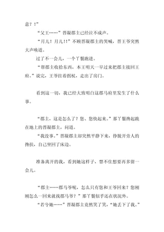 意？！”
     “父王……”晋凝郡主已经泣不成声。
     “月儿！月儿！ ”不顾晋凝郡主的哭喊，晋王爷突然
            ！
大声唤道。
     过了不一会儿，一个丫鬟跑进。
     “帮郡主收拾东西，本王明天一早过来把郡主接回王
府。
 ”说完，王爷拄着拐杖，走出了房门。


     看到这一切，我已经大致明白这郡马府里发生了什么
事。


     “郡主，这是怎么了？您、您快起来。
                     ”那丫鬟搀起跪
在地上的晋凝郡主，问道。
     “我没事。”晋凝郡主却突然平静下来，挣脱开旁人的
搀扶，自己坐回了床边。


     准备离开的我，看到她这样子，禁不住想要再多留一
会儿。


     “郡主……郡马爷呢，怎么只有您和王爷回来？您刚
刚怎么一回来就找郡马爷？”那丫鬟似乎还在状况外。
     “若兮她……”晋凝郡主竟然笑了笑，
                     “她丢下了我。”
 