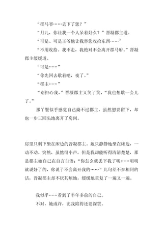 “郡马爷……丢下了您？”
     “月儿，你让我一个人呆着好么？”晋凝郡主道。
     “可是、可是王爷他让我替您收拾东西……”
  “不用收拾。我不走，我绝对不会离开郡马府。
                      ”晋凝
郡主缓缓道。
     “可是……”
     “你先回去歇着吧，夜了。
                ”
     “郡主……”
     “别担心我，”晋凝郡主又笑了笑，“我也想歇一会儿
了。
 ”
     那丫鬟似乎感觉自己拗不过郡主，虽然想要留下，却
也一步三回头地离开了房间。




房里只剩下坐在床边的晋凝郡主。她只静静地坐在床边，一
动不动。突然，虽然很小声，但是我却能听得清清楚楚，那
是郡主她自己在自言自语：“你怎么就丢下我了呢……明明
就说好了的，你说了不会离开我的……”几句差不多相同的
话，晋凝郡主却不厌其烦地，缓缓地重复了一遍又一遍。


     我似乎……看到了半年多前的自己。
     不对，她或许，比我陷得还要深罢。
 
