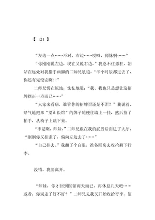【 121 】


     “左边一点……不对，右边……哎呀，师妹啊……”
     “你刚刚说左边，现在又说右边，
                   ”我忍不住抓狂，朝
站在远处对我指手画脚的二师兄吼道，
                “半个时辰都过去了，
你还有完没完啊！”
        ！
     二师兄愣在原地，怯怯地道：
                 “我、我也只是想让这招
牌摆正一点而已……”
     “人家来看病，谁管你的招牌歪还是不歪？”我说着，
赌气地把那“梁山医馆”的牌子随便往墙上一挂，然后拍了
拍手，从椅子上跳下来。
     “不是啊，师妹，”二师兄跟在我的屁股后面进了大厅，
“刚刚你又挂歪了，偏向左边去了……”
     “自己挂去。
          ”我翻了个白眼，准备回房去收拾剩下行
李。


     没错，我要离开。


     “师妹，你才回到医馆两天而已，再休息几天吧……
或者，你别走了好不好？”二师兄见我又开始收拾行李，便
 
