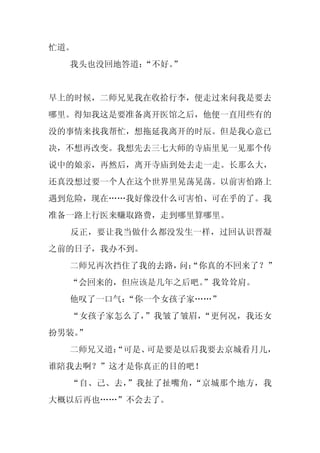 忙道。
  我头也没回地答道：
          “不好。”


早上的时候，二师兄见我在收拾行李，便走过来问我是要去
哪里。得知我这是要准备离开医馆之后，他便一直用些有的
没的事情来找我帮忙，想拖延我离开的时辰。但是我心意已
决，不想再改变。我想先去三七大师的寺庙里见一见那个传
说中的娘亲，再然后，离开寺庙到处去走一走。长那么大，
还真没想过要一个人在这个世界里晃荡晃荡。以前害怕路上
遇到危险，现在……我好像没什么可害怕、可在乎的了。我
准备一路上行医来赚取路费，走到哪里算哪里。
  反正，要让我当做什么都没发生一样，过回认识晋凝
之前的日子，我办不到。
  二师兄再次挡住了我的去路， “你真的不回来了？”
               问：
  “会回来的，但应该是几年之后吧。
                 ”我耸耸肩。
  他叹了一口气：
        “你一个女孩子家……”
  “女孩子家怎么了，”我皱了皱眉，“更何况，我还女
扮男装。
   ”
  二师兄又道：
       “可是、可是要是以后我要去京城看月儿，
谁陪我去啊？”这才是你真正的目的吧！
  “自、己、去，”我扯了扯嘴角，“京城那个地方，我
大概以后再也……”不会去了。
 