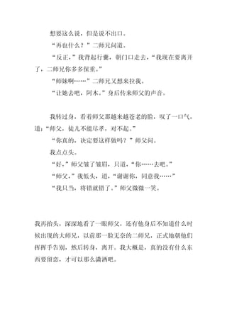想要这么说，但是说不出口。
  “再也什么？”二师兄问道。
  “反正，”我背起行囊，朝门口走去，“我现在要离开
了，二师兄你多多保重。
          ”
  “师妹啊……”二师兄又想来拉我。
  “让她去吧，阿木。
          ”身后传来师父的声音。


  我转过身，看着师父那越来越苍老的脸，叹了一口气，
道：
 “师父，徒儿不能尽孝，对不起。
               ”
  “你真的，决定要这样做吗？”师父问。
  我点点头。
  “好，
    ”师父皱了皱眉，只道，
              “你……去吧。
                    ”
  “师父，
     ”我低头，道，“谢谢你，同意我……”
  “我只当，将错就错了。”师父微微一笑。




我再抬头，深深地看了一眼师父，还有他身后不知道什么时
候出现的大师兄，以前那一脸无奈的二师兄，正式地朝他们
挥挥手告别，然后转身，离开。我大概是，真的没有什么东
西要留恋，才可以那么潇洒吧。
 