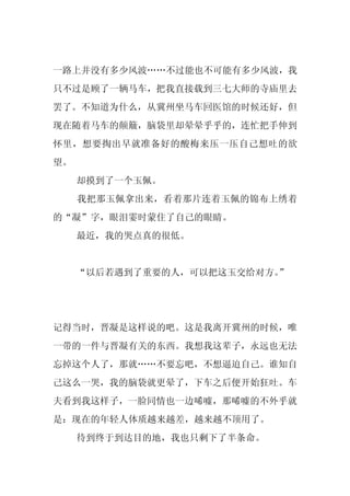 一路上并没有多少风波……不过能也不可能有多少风波，我
只不过是顾了一辆马车，把我直接载到三七大师的寺庙里去
罢了。不知道为什么，从冀州坐马车回医馆的时候还好，但
现在随着马车的颠簸，脑袋里却晕晕乎乎的，连忙把手伸到
怀里，想要掏出早就准备好的酸梅来压一压自己想吐的欲
望。
     却摸到了一个玉佩。
     我把那玉佩拿出来，看着那片连着玉佩的锦布上绣着
的“凝”字，眼泪霎时蒙住了自己的眼睛。
     最近，我的哭点真的很低。


     “以后若遇到了重要的人，可以把这玉交给对方。”




记得当时，晋凝是这样说的吧。这是我离开冀州的时候，唯
一带的一件与晋凝有关的东西。我想我这辈子，永远也无法
忘掉这个人了，那就……不要忘吧，不想逼迫自己。谁知自
己这么一哭，我的脑袋就更晕了，下车之后便开始狂吐。车
夫看到我这样子，一脸同情也一边唏嘘，那唏嘘的不外乎就
是：现在的年轻人体质越来越差，越来越不顶用了。
     待到终于到达目的地，我也只剩下了半条命。
 