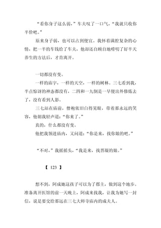 “看你身子这么弱，”车夫叹了一口气，“我就只收你
半价吧。
   ”
  原来身子弱，也可以占到便宜。我怀着满腔复杂的心
情，把一半的车钱给了车夫，他却还自顾自地唠叨了好半天
养生的方法后，才肯离开。


  一切都没有变。
  一样的庙宇，一样的天空，一样的树林。三七看到我，
半点惊讶的神态都没有，二四和一九倒是一早便出外修炼去
了，没有看到人影。
  三七站在庙前，僧袍依旧白得晃眼，带着那永远的笑
容，他朝我轻声道：
        “你来了。
            ”
  真的，什么都没有变。
  他把我领进庙内，又问道：
             “你是来，找你娘的吧。”


  “不对，
     ”我摇摇头，
          “我是来，找晋凝的娘。”


    【 123 】


  想不到，阿成她这孩子可以为了郡主，做到这个地步。
准备离开医馆的前一天晚上，阿成来找我，让我为她写一封
信，说是要交给那远在三七大师寺庙内的成夫人。
 
