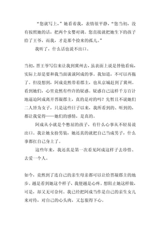 “您就写上，”她看着我，表情很平静，“您当初，没
有按照她的话，把两个女婴对调。您直接就把她生下的孩子
给了王爷，而我，才是那个捡来的孤儿。
                 ”
  我听了，什么话也说不出口。


当初，晋王爷写信来让我到冀州去，虽表面上说是替他看病，
实际上却是要和我当面谈谈阿成的事。我知道，不可以再拖
了。但没想到，阿成竟然带着郡主，也从京城赶到了冀州。
看到她们，心里竟然有些许的疑惑。疑惑自己这样千方百计
地逼迫阿成离开晋凝郡主，真的是对的吗？先暂且不说她们
二人皆为女子，只是这些日子以来，我所看到的、听到的，
都让我觉得——她们的感情，是真的。
  阿成从小就是个憋屈的孩子，有什么心事从不轻易说
出口。我让她女扮男装，她还真的就把自己当成男子，什么
事都扛自己身上了。
  这些年来，我还真是第一次看见阿成这样子去珍惜、
去爱一个人。


如今，竟然到了连自己的亲生母亲都可以让给晋凝郡主的地
步。越是看到她这个样子，我便越是心疼。想阻止她这样做，
可是，却又无可奈何。我已经把阿成当作是自己的亲生女儿
来对待，对自己的心头肉，又怎狠得下心。
 