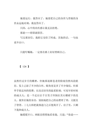她要远行，我答应了，她要把自己的身世与晋凝的身
世永远地对调，我也答应了。
  只因，心中的内疚感让我无法拒绝。
  那就……将错就错罢。
  写完那封信，我把它交给了阿成，其他的话，一句也
说不出口。


  只能叮嘱她，一定要在路上好好照顾自己。




 【 124 】




虽然经过岁月的雕磨，但她那逐渐苍老的脸庞仍然风韵犹
存，发上已添了不少的白丝，眼角更是多了不少皱纹，但那
举手投足间的优雅，以及话语里的温柔腔调，可见年轻时候
的成夫人，是一个足以让千百男子拜倒在其石榴裙下的美
人。我坐在她的身旁，别扭地把自己的衣襟理了理，又挺直
了脊背。三七大师把我领进门之后便离开了，房子里，只剩
下我和成夫人。
  她缓缓开口，两眼直愣愣地看着我，只道：
                    “你说……
 