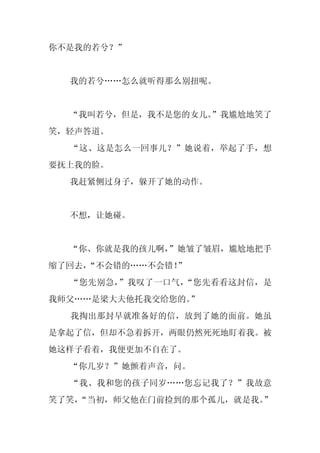 你不是我的若兮？”


  我的若兮……怎么就听得那么别扭呢。


  “我叫若兮，但是，我不是您的女儿。
                  ”我尴尬地笑了
笑，轻声答道。
  “这、这是怎么一回事儿？”她说着，举起了手，想
要抚上我的脸。
  我赶紧侧过身子，躲开了她的动作。


  不想，让她碰。


  “你、你就是我的孩儿啊，
             ”她皱了皱眉，尴尬地把手
缩了回去，
    “不会错的……不会错！”
  “您先别急，”我叹了一口气，“您先看看这封信，是
我师父……是梁大夫他托我交给您的。”
  我掏出那封早就准备好的信，放到了她的面前。她虽
是拿起了信，但却不急着拆开，两眼仍然死死地盯着我。被
她这样子看着，我便更加不自在了。
  “你几岁？”她颤着声音，问。
  “我、我和您的孩子同岁……您忘记我了？”我故意
笑了笑，
   “当初，师父他在门前捡到的那个孤儿，就是我。”
 