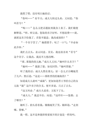 我愣了愣，没有明白她的话。
  “你叫……”好半天，成夫人转过头来，又问道，
                       “你
叫若兮？”
  “呃……”怎么又把话题扯到我身上来了，我忙随便
解释道，
   “师、师父说，您取的名字好听，不想浪费……就、
就把这名字给我了。若您不愿意，我改成别的？”
  “一个名字罢了，”她摆摆手，叹了一口气，“不必如
此介怀。
   ”
  我忙点点头，表示同意。其实，我也很喜欢“若兮”
这个名字。让我改，我还不大想改啊。
  “那、那我的孩儿她， 成夫人又问，
            ”     “她叫什么名字？”
  “她叫……”我想了想，如实回答，
                 “她叫晋凝。
                      ”
  听了我的话，成夫人愣在那儿，好一会儿才自嘲地笑
了几声，然后道：“这是……那姓晋的给她取的？”
  知道成夫人就叫“成凝”，更加知道晋王爷给自己的女
儿取“凝”这个名字的含义，便不多说，只点了点头。
  “这又何必。
       ”成夫人说着，又低下了头。
  “成夫人，”我忍不住，问道，“这些年……您都，去
了哪里？”
  她听了，抬头看着我，微微地笑了笑，随即道：
                      “走到
哪，算哪。
    ”
  我一愣，这不是和我即将要展开的计划是一样的吗。
 