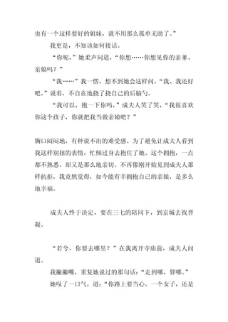 也有一个这样要好的姐妹，就不用那么孤单无助了。
                      ”
     我更是，不知该如何接话。
     “你呢，”她柔声问道，“你想……你想见你的亲爹、
亲娘吗？”
     “我……”我一愣，想不到她会这样问，
                      “我、我还好
吧。
 ”说着，不自在地挠了挠自己的后脑勺。
     “我可以，抱一下你吗，”成夫人笑了笑，“我很喜欢
你这个孩子，你就把我当做亲娘吧？”


胸口闷闷地，有种说不出的难受感。为了避免让成夫人看到
我这样别扭的表情，忙倾过身去抱住了她。这个拥抱，一点
都不熟悉，却又是那么地亲切。不再像刚开始见到成夫人那
样抗拒，我竟然觉得，如今能有幸拥抱自己的亲娘，是多么
地幸福。


     成夫人终于决定，要在三七的陪同下，到京城去找晋
凝。


     “若兮，你要去哪里？”在我离开寺庙前，成夫人问
道。
     我撇撇嘴，重复她说过的那句话：“走到哪，算哪。”
     她叹了一口气，道：
             “你路上要当心。一个女子，还是
 