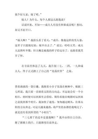 找个好人家，嫁了吧。”
  嫁人？为什么，每个人都这么跟我说？
  话说回来，不知……成夫人有没有和谁成亲呢？想问，
却又不好开口。


“嫁人啊？”我抬头看了看天，
             “或许，像我这样的男人婆，
这辈子只能做尼姑，嫁不出去了。”说完，哈哈大笑。成夫
人虽然听不懂，但大概是被我的样子给逗乐了，也跟着我笑
开了怀。


  在寺庙里休息了几天，我告别三七、二四、一九和成
夫人，终于正式踏上了自己的“晃荡世界” 之旅。




背着满满的一袋行囊，我颠着小步子晃荡在树林中。根据三
七所说，我只要一直朝着太阳的方向走，不远处会有一个小
村庄，到时便可以到那里去借宿。期待着能在晚膳时辰到来
之前找到那个村庄，我加快了速度，匆匆越过树丛，往那太
阳的方向奔走。可这天越来越热，葫芦里的水都给我喝完了，
就是没有看到所谓的“小村庄”
             。
  “三七那丫的是不是蒙我啊？”我不由得自言自语，
擦了擦额上的汗，只能继续往前奔走。
 