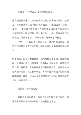 在拨开一片树丛后，我顿时傻在原地。


这真是想什么来什么——好大好大好大好大的一片湖！是不
是，有什么神明在暗中保护我？我渴了，给我送来一片湖，
那我……那我饿了呢？口干舌燥的难受感让我没有心思再
去胡思乱想，随便把背上的行囊往地上一扔，我捧着葫芦赶
到湖边，装满了水后，“咕嘟咕嘟”地就喝了个精光。
     “啊——”我忍不住仰天长叹，这水清甜又冰凉，最
适合我这种走了大半天的路，满头大汗口又渴的过客来品尝
了。


解了渴后，忍不住卷起裤脚，我慢慢地走下了湖，浅浅的水
浸过了膝盖，让自己的身体一阵酥软，头脑又是一阵阵的神
清气爽。我抬头，看向这埋藏在深林里的天堂，真的是……
好大的一片湖。偶尔有风吹过，本来平静得像镜子的湖面便
幽幽地起了波澜，让人的心不由得跟着它起伏。如果晋凝看
到了，该有多高……


     成若兮，请停止幻想。


     我拨了拨清凉的水，故意“哈哈”地大笑了两声，但
这莫名其妙出现的笑声却把气氛搞得更加尴尬。
 