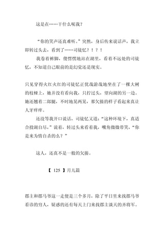 这是在……干什么呢我？


  “你的笑声还真难听。
           ”突然，身后传来说话声，我立
即转过头去，看到了……司徒忆？！？！
  我卷着裤脚，傻愣愣地站在湖里，看着不远处的司徒
忆，不知道自己眼前的是幻觉还是现实。


只见穿得火红火红的司徒忆正优哉游哉地坐在了一棵大树
的枝桠上，她并没有看向我，只拧过头，望向湖的另一边。
她还翘着二郎腿，不时地晃两晃，那欠揍的样子看起来真让
人牙痒痒。
  还没等我开口说话，司徒忆又道：
                “这种环境下，真适
合投湖自尽，
     ”说着，转过头来看着我，嘴角微微带笑，
                       “你
是来为情自杀的么？”


  这人，还真不是一般的欠揍。


     【 125 】月儿篇




郡主和郡马爷这一走便是三个多月，除了平日里来找郡马爷
看诊的穷人，疑惑的还有每天上门来找郡主谈天的齐将军。
 