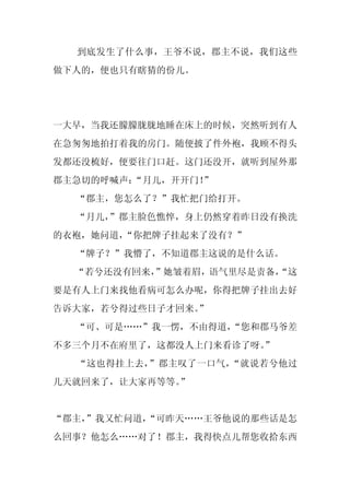 到底发生了什么事，王爷不说，郡主不说，我们这些
做下人的，便也只有瞎猜的份儿。




一大早，当我还朦朦胧胧地睡在床上的时候，突然听到有人
在急匆匆地拍打着我的房门。随便披了件外袍，我顾不得头
发都还没梳好，便要往门口赶。这门还没开，就听到屋外那
郡主急切的呼喊声：
        “月儿，开开门！
               ”
  “郡主，您怎么了？”我忙把门给打开。
  “月儿，”郡主脸色憔悴，身上仍然穿着昨日没有换洗
的衣袍，她问道，“你把牌子挂起来了没有？”
  “牌子？”我懵了，不知道郡主这说的是什么话。
  “若兮还没有回来，
          ”她皱着眉，语气里尽是责备，
                       “这
要是有人上门来找他看病可怎么办呢，你得把牌子挂出去好
告诉大家，若兮得过些日子才回来。
               ”
  “可、可是……”我一愣，不由得道，
                  “您和郡马爷差
不多三个月不在府里了，这都没人上门来看诊了呀。
                      ”
  “这也得挂上去，”郡主叹了一口气，“就说若兮他过
几天就回来了，让大家再等等。
             ”


“郡主，
   ”我又忙问道，
         “可昨天……王爷他说的那些话是怎
么回事？他怎么……对了！郡主，我得快点儿帮您收拾东西
 
