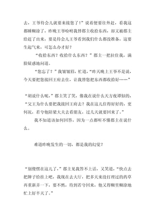 去，王爷待会儿就要来接您了！”说着便要往外赶，看我这
都睡糊涂了，昨晚王爷吩咐我替郡主收拾东西，却又被郡主
给赶了出来，要是待会儿王爷看到我们什么都没准备，这要
生起气来，可怎么办才好？
     “收拾东西？收拾什么东西？”郡主一把拉住我，满
脸疑惑地问道。
     “您忘了？”我皱皱眉，忙道，
                  “昨天晚上王爷不是说，
今天要把您接回王府去住，让我替您把东西都收拾好……”


“胡说什么呢，
      ”郡主笑了笑，像我在说什么天方夜谭似的，
“父王为什么要把我接回王府去？我在这儿住得好好的，更
何况，若兮他陪梁大夫去看朋友，过几天就要回来了。”
     我不知道该如何回答，因为一点都听不懂郡主在说什
么。


     难道昨晚发生的一切，都是我的幻觉？




“别傻愣在这儿了，
        ”郡主见我答不上话，又笑道，
                     “快点去
把牌子给挂上吧，我现在去大厅，把多天来没打理过的药草
再重新弄一下，要不然，待到若兮回来，他又得糊里糊涂地
忙上好半天了。
      ”
 