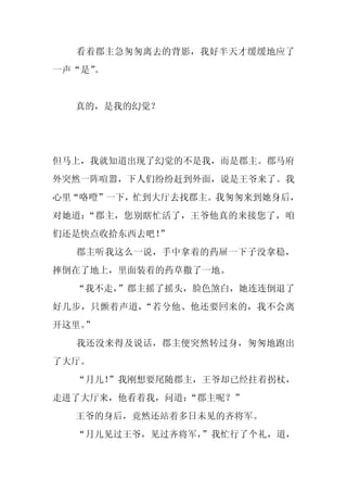 看着郡主急匆匆离去的背影，我好半天才缓缓地应了
一声“是”
    。


  真的，是我的幻觉？




但马上，我就知道出现了幻觉的不是我，而是郡主。郡马府
外突然一阵喧嚣，下人们纷纷赶到外面，说是王爷来了。我
心里“咯噔”一下，忙到大厅去找郡主。我匆匆来到她身后，
对她道：“郡主，您别瞎忙活了，王爷他真的来接您了，咱
们还是快点收拾东西去吧！
           ”
  郡主听我这么一说，手中拿着的药屉一下子没拿稳，
摔倒在了地上，里面装着的药草撒了一地。
  “我不走，”郡主摇了摇头，脸色煞白，她连连倒退了
好几步，只颤着声道，“若兮他、他还要回来的，我不会离
开这里。
   ”
  我还没来得及说话，郡主便突然转过身，匆匆地跑出
了大厅。
  “月儿！
     ”我刚想要尾随郡主，王爷却已经拄着拐杖，
走进了大厅来，他看着我，问道：“郡主呢？”
  王爷的身后，竟然还站着多日未见的齐将军。
  “月儿见过王爷，见过齐将军，
               ”我忙行了个礼，道，
 