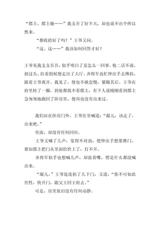 “郡主、郡主她……”我支吾了好半天，却也说不出个所以
然来。
  “都收拾好了吗？”王爷又问。
  “这、这……”我该如何回答才好？


王爷见我支支吾吾，似乎明白了是怎么一回事。他二话不说，
扭过头、拄着拐杖便走出了大厅。齐将军也忙伸出手去搀扶，
跟着王爷离开。我见了，便也不敢怠慢，紧随其后。王爷在
府里转了一圈，到处都找不着郡主，有下人说刚刚看到郡主
急匆匆地跑回了卧房里，便再也没有出来过。


  我们站在卧房门外，王爷往里喊道：
                 “凝儿，该走了，
出来吧。
   ”
  里面，却没有任何回应。
  王爷又喊了几声，觉得不对劲，便伸出手想要推门，
谁知郡主把门从里面给拴上了，打不开。
  齐将军似乎也想喊几声，却张着嘴，愣是什么都没喊
出来。
  “凝儿，”王爷连连拍了几下门，又道，“你不可如此
任性，快开门，跟父王回王府去。”
  可是，房里依旧没有任何动静。
 
