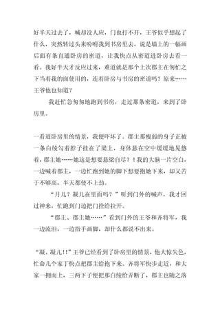 好半天过去了，喊却没人应，门也打不开，王爷似乎想起了
什么，突然转过头来吩咐我到书房里去，说是墙上的一幅画
后面有条直通卧房的密道，让我快点从密道进卧房去看一
看。我好半天才反应过来，难道就是那个上次郡主在匆忙之
下当着我的面使用的，连着卧房与书房的密道吗？原来……
王爷他也知道？
  我赶忙急匆匆地跑到书房，走过那条密道，来到了卧
房里。


一看道卧房里的情景，我便吓坏了。郡主那瘦弱的身子正被
一条白绫勾着脖子挂在了梁上，身体悬在空中缓缓地晃悠
着，郡主她……她这是想要悬梁自尽？！我的大脑一片空白，
一边喊着郡主，一边忙跑到她的脚下想要抱她下来，却又苦
于不够高，半天都使不上劲。
  “月儿？凝儿在里面吗？”听到门外的喊声，我才回
过神来，忙跑到门边把门拴给拉开。
  “郡主、郡主她……”看到门外的王爷和齐将军，我
一边流泪，一边指手画脚，却什么都说不出来。


“凝、凝儿！”王爷已经看到了卧房里的情景，他大惊失色，
      ！
忙命几个家丁快点把郡主给抱下来。齐将军快步走近，和大
家一拥而上，三两下子便把那白绫给弄断了，郡主也随之落
 