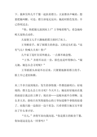 下。我和另外几个丫鬟一起扶着郡主，大家都齐声喊着，想
要把她叫醒。可是，郡主却毫无反应，她此时脸色发青，早
已昏死过去。
  “快、快把凝儿放到床上！
             ”王爷喘着粗气，着急地吩
咐大家快点动作。
  大家便又七手八脚地把郡主抬回了床上。
  王爷颤着手，探了探郡主的鼻息，又转过头忙道：
                       “还
有气儿！快喊大夫来！快！
           ”
  几个家丁连忙往屋外跑去，一点都不敢怠慢。
  “王爷，”齐将军站在一旁，脸色也是吓得惨白，“凝
儿她、她怎么会寻死呢？”
  王爷摇摇头却说不出话来，只紧紧地握着郡主的手，
脸上早已老泪纵横。


从三个多月前到现在，发生的事情我一件都没搞明白，好端
端的，郡主怎么会上吊寻死？今天早上，她还好好地站在我
的面前让我去挂上牌子，现在却……这根本就不合理啊。这
么多人里，恐怕只有哭得最伤心的王爷知道整个事情的原委
了。而我只能一边落泪一边干着急，只希望郡主她万万不要
出了什么事才好。
  “月儿，”齐将军却向我问道，
               “你是郡主的贴身丫鬟，
你知道这是怎么一回事吗？”
 