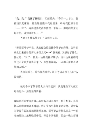 “我、我，
    ”我抹了抹眼泪，忙摇摇头，
                “今天一大早上，我
都还没起床呢，郡主她就跑来我房里来，吩咐我把牌子挂
上……对了，她还说要把药草整理一下呢……那时的郡主还
好好的，谁知现在却……”
  “牌子？什么牌子？”齐将军又问。


“若是郡马爷不在，我们便会特意挂个牌子在府外，告诉那
些上门来看诊的穷人多等几天……”我说着，又想起了什么，
便忙道，“对了，郡主一边让我挂好牌子，还一边说着郡马
爷过不了几天就要回来了，是笑着说的，一点都不像是会寻
死的人哪。
    ”
  齐将军听了，脸色有点难看，而王爷只是叹了几口气，
没说话。


  被几个家丁领着的大夫终于赶到，我们这些下人便忙
退出房外，焦急地等待着。


我暗暗在心中骂着自己为什么不陪着郡主，如今想来，其实
她从昨晚开始就不对劲，到了今天早上便更是奇怪，说什么
王爷没有说过要把她接回王府，郡马爷去看什么朋友……那
时的她脸上虽然微微带笑，却是非常憔悴，像是一晚上都没
 
