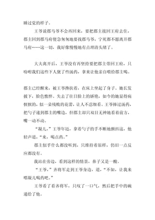 睡过觉的样子。
  王爷说郡马爷不会再回来，要把郡主接回王府去住，
郡主回到郡马府便急匆匆地要找郡马爷，宁死都不愿离开郡
马府……这一切，我好像慢慢地有点理清头绪了。


  大夫离开后，王爷没有再坚持要把郡主带回王府，只
吩咐我们这些下人煲了些汤药，拿来让他亲自喂给郡主喝。


郡主已经醒来，被王爷搀扶着，在床上坐起了身子。她长发
披下，脸色憔悴。失去了往日脸上的娇艳，如今的她显得病
恹恹的，似一朵残败的花蕾，让人不忍细看。王爷捧过汤药，
把勺子递到郡主的嘴边，但郡主却只双目无神地看着前方，
嘴一动不动。
  “凝儿，
     ”王爷年迈，拿着勺子的手不断地颤抖这，他
轻声道，
   “来，喝点药。”
  郡主似乎什么都没听到，只维持着原样，仍旧一点反
应都没有。
  我站在旁边，看到这样的情景，鼻子又是一酸。
  “王爷，”齐将军走到王爷身边，道，“不如，让我来
喂凝儿喝药吧。
      ”
  王爷看了看齐将军，只叹了一口气，然后把手中的碗
递给了他。
 