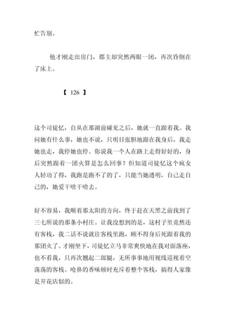 忙告别。


  他才刚走出房门，郡主却突然两眼一闭，再次昏倒在
了床上。


       【 126 】




这个司徒忆，自从在那湖前碰见之后，她就一直跟着我。我
问她有什么事，她也不说，只明目张胆地跟在我身后，我走
她也走，我停她也停。你说我一个人在路上走得好好的，身
后突然跟着一团火算是怎么回事？但知道司徒忆这个疯女
人轻功了得，我跑是跑不了的了，只能当她透明，自己走自
己的，她爱干啥干啥去。


好不容易，我顺着那太阳的方向，终于赶在天黑之前找到了
三七所说的那条小村庄。让我没想到的是，这村子里竟然还
有客栈，我二话不说就往客栈里跑，顾不得身后死跟着我的
那团火了。才刚坐下，司徒忆立马非常爽快地在我对面落座，
也不看我，只再次翘起二郎腿，无所事事地用视线巡视着空
荡荡的客栈。呛鼻的香味顿时充斥着整个客栈，搞得人家像
是开花店似的。
 